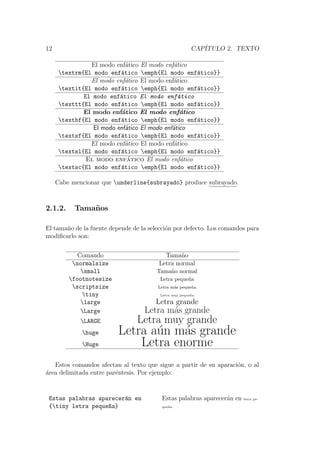 12 CAP´ITULO 2. TEXTO
El modo enf´atico El modo enf´atico
textrm{El modo enf´atico emph{El modo enf´atico}}
El modo enf´atico El modo enf´atico
textit{El modo enf´atico emph{El modo enf´atico}}
El modo enf´atico El modo enf´atico
texttt{El modo enf´atico emph{El modo enf´atico}}
El modo enf´atico El modo enf´atico
textbf{El modo enf´atico emph{El modo enf´atico}}
El modo enf´atico El modo enf´atico
textsf{El modo enf´atico emph{El modo enf´atico}}
El modo enf´atico El modo enf´atico
textsl{El modo enf´atico emph{El modo enf´atico}}
El modo enf´atico El modo enf´atico
textsc{El modo enf´atico emph{El modo enf´atico}}
Cabe mencionar que underline{subrayado} produce subrayado.
2.1.2. Tama˜nos
El tama˜no de la fuente depende de la selecci´on por defecto. Los comandos para
modiﬁcarlo son:
Comando Tama˜no
normalsize Letra normal
small Tama˜no normal
footnotesize Letra peque˜na
scriptsize Letra m´as peque˜na
tiny Letra muy peque˜na
large Letra grande
Large Letra m´as grande
LARGE Letra muy grande
huge Letra a´un m´as grande
Huge Letra enorme
Estos comandos afectan al texto que sigue a partir de su aparaci´on, o al
´area delimitada entre par´entesis. Por ejemplo:
Estas palabras aparecer´an en
{tiny letra peque~na}
Estas palabras aparecer´an en letra pe-
que˜na
 