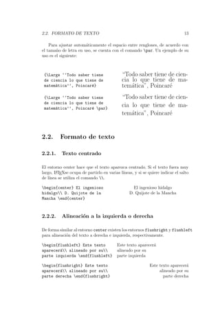 2.2. FORMATO DE TEXTO 13
Para ajustar autom´aticamente el espacio entre renglones, de acuerdo con
el tama˜no de letra en uso, se cuenta con el comando par. Un ejemplo de su
uso es el siguiente:
{Large ‘‘Todo saber tiene
de ciencia lo que tiene de
matem´atica’’, Poincar´e}
“Todo saber tiene de cien-
cia lo que tiene de ma-
tem´atica”, Poincar´e
{Large ‘‘Todo saber tiene
de ciencia lo que tiene de
matem´atica’’, Poincar´e par}
“Todo saber tiene de cien-
cia lo que tiene de ma-
tem´atica”, Poincar´e
2.2. Formato de texto
2.2.1. Texto centrado
El entorno center hace que el texto aparezca centrado. Si el texto fuera muy
largo, LATEXse ocupa de partirlo en varias l´ıneas, y si se quiere indicar el salto
de l´ınea se utiliza el comando .
begin{center} El ingenioso
hidalgo D. Quijote de la
Mancha end{center}
El ingenioso hidalgo
D. Quijote de la Mancha
2.2.2. Alineaci´on a la izquierda o derecha
De forma similar al entorno center existen los entornos flushright y flushleft
para alineaci´on del texto a derecha e izquierda, respectivamente.
begin{flushleft} Este texto
aparecer´a alineado por su
parte izquierda end{flushleft}
Este texto aparecer´a
alineado por su
parte izquierda
begin{flushright} Este texto
aparecer´a alineado por su
parte derecha end{flushright}
Este texto aparecer´a
alineado por su
parte derecha
 