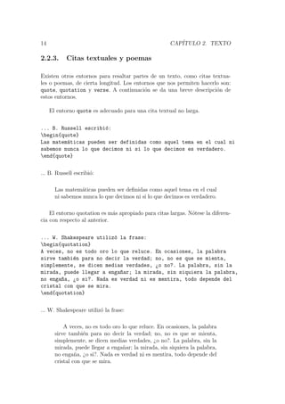 14 CAP´ITULO 2. TEXTO
2.2.3. Citas textuales y poemas
Existen otros entornos para resaltar partes de un texto, como citas textua-
les o poemas, de cierta longitud. Los entornos que nos permiten hacerlo son:
quote, quotation y verse. A continuaci´on se da una breve descripci´on de
estos entornos.
El entorno quote es adecuado para una cita textual no larga.
... B. Russell escribi´o:
begin{quote}
Las matem´aticas pueden ser definidas como aquel tema en el cual ni
sabemos nunca lo que decimos ni si lo que decimos es verdadero.
end{quote}
... B. Russell escribi´o:
Las matem´aticas pueden ser deﬁnidas como aquel tema en el cual
ni sabemos nunca lo que decimos ni si lo que decimos es verdadero.
El entorno quotation es m´as apropiado para citas largas. N´otese la diferen-
cia con respecto al anterior.
... W. Shakespeare utiliz´o la frase:
begin{quotation}
A veces, no es todo oro lo que reluce. En ocasiones, la palabra
sirve tambi´en para no decir la verdad; no, no es que se mienta,
simplemente, se dicen medias verdades, ¿o no?. La palabra, sin la
mirada, puede llegar a enga~nar; la mirada, sin siquiera la palabra,
no enga~na, ¿o si?. Nada es verdad ni es mentira, todo depende del
cristal con que se mira.
end{quotation}
... W. Shakespeare utiliz´o la frase:
A veces, no es todo oro lo que reluce. En ocasiones, la palabra
sirve tambi´en para no decir la verdad; no, no es que se mienta,
simplemente, se dicen medias verdades, ¿o no?. La palabra, sin la
mirada, puede llegar a enga˜nar; la mirada, sin siquiera la palabra,
no enga˜na, ¿o si?. Nada es verdad ni es mentira, todo depende del
cristal con que se mira.
 