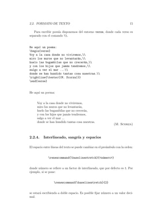 2.2. FORMATO DE TEXTO 15
Para escribir poes´ıa disponemos del entorno verse, donde cada verso es
separado con el comando .
He aqu´ı un poema:
begin{verse}
Voy a la casa donde no viviremos,
miro los muros que no levantar´an,
huelo las bugambilas que no crecer´an,
y con los hijos que jam´as tendremos,
salgo a ver el mar ...
donde se han hundido tantas cosa nuestras.
rightline{textsc{(M. Scorza)}}
end{verse}
He aqu´ı un poema:
Voy a la casa donde no viviremos,
miro los muros que no levantar´an,
huelo las bugambilas que no crecer´an,
y con los hijos que jam´as tendremos,
salgo a ver el mar ...
donde se han hundido tantas cosa nuestras.
(M. Scorza)
2.2.4. Interlineado, sangr´ıa y espacios
El espacio entre l´ıneas del texto se puede cambiar en el pre´ambulo con la orden:
renewcommand{baselinestretch}{<n´umero>}
donde n´umero se reﬁere a un factor de interlineado, que por defecto es 1. Por
ejemplo, si se pone:
renewcommand{baselinestretch}{2}
se estar´a escribiendo a doble espacio. Es posible ﬁjar n´umero a un valor deci-
mal.
 