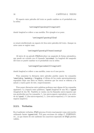 16 CAP´ITULO 2. TEXTO
El espacio entre p´arrafos del texto se puede cambiar en el pre´ambulo con
la orden:
setlength{parskip}{<longitud>}
donde longitud se reﬁere a una medida. Por ejemplo si se pone:
setlength{parskip}{2cm}
se estar´a estableciendo un espacio de 2cm entre p´arrafos del texto. Aunque en
estos casos se sugiere usar:
setlength{parskip}{baselineskip}
Al inicio de un p´arrafo LATEXintroduce un sangrado de forma autom´atica,
que puede ser evitado con el comando noindent. La longitud del sangrado
del texto se puede cambiar en el pre´ambulo con la orden:
setlength{parindent}{<longitud>}
donde longitud se reﬁere a una medida, como en el caso previo.
Para aumentar la distancia entre p´arrafos pueden usarse los comandos
smallskip, medskip y bigskip, el ´ultimo de los cuales aproximadamente
supondr´ıa dejar una l´ınea en blanco, mientras que los otros se reﬁeren a la
mitad y cuarta parte de ´este, respectivamente.
Para poner distancias entre palabras podemos usar alguno de los comandos
siguientes:  (espacio entre palabras), quad (longitud de una M) y qquad
(longitud de dos M). Tambi´en se cuenta con los llamados micro-espacios que
son producidos por los comandos: , (un micro-espacio equivalente a un sexto
de un quad), ; (dos micro-espacios), : (tres micro-espacios) y ! (un micro-
espacio negativo).
2.2.5. Verbatim
En el ambiente verbatim, LATEX procesa el texto exactamente como est´a escrito
utilizando fuente typewriter. ´Util para secciones de c´odigo C, FORTRAN,
etc., ya que dentro de este ambiente los caracteres especiales de LATEX pierden
validez.
 
