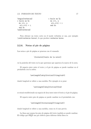 2.2. FORMATO DE TEXTO 17
begin{verbatim}
c bucle en %i
do i=1, n
a(i,i+1) = i
end do
end{verbatim}
c bucle en %i
do i=1, n
a(i,i+1) = i
end do
Para obtener un texto corto en el modo verbatim se usa, por ejemplo
verb+verbatim breve+, lo que produce verbatim breve.
2.2.6. Notas al pie de p´agina
Las notas a pie de p´agina se generan con el comando
footnote{<texto de la nota>}
en la posici´on del texto en la que queremos que aparezca la marca de la nota.
El espacio entre entre el texto y el pie de p´agina se puede cambiar en el
pre´ambulo con la orden:
setlength{skipfootins}{<longitud>}
donde longitud se reﬁere a una medida. Por ejemplo si se pone:
setlength{skipfootins}{2cm}
se estar´a estableciendo un espacio de 2cm entre entre el texto y el pie de p´agina.
El espacio entre pies de p´agina se puede cambiar en el pre´ambulo con:
setlength{footnotesep}{<longitud>}
donde longitud se reﬁere a una medida, como en el caso previo.
La l´ınea que separa los pies de p´agina del texto tambi´en se puede cambiar.
El c´odigo que LATEX usa por defecto para elaborar dicha l´ınea es:
 