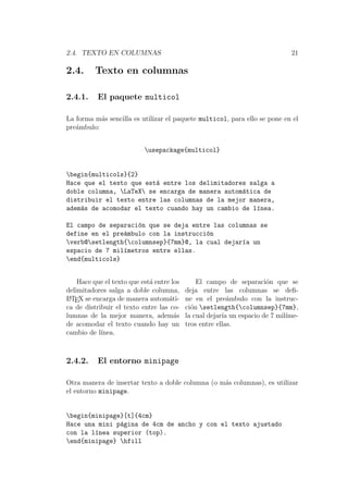 2.4. TEXTO EN COLUMNAS 21
2.4. Texto en columnas
2.4.1. El paquete multicol
La forma m´as sencilla es utilizar el paquete multicol, para ello se pone en el
pre´ambulo:
usepackage{multicol}
begin{multicols}{2}
Hace que el texto que est´a entre los delimitadores salga a
doble columna, LaTeX se encarga de manera autom´atica de
distribuir el texto entre las columnas de la mejor manera,
adem´as de acomodar el texto cuando hay un cambio de l´ınea.
El campo de separaci´on que se deja entre las columnas se
define en el pre´ambulo con la instrucci´on
verb@setlength{columnsep}{7mm}@, la cual dejar´ıa un
espacio de 7 mil´ımetros entre ellas.
end{multicols}
Hace que el texto que est´a entre los
delimitadores salga a doble columna,
LATEX se encarga de manera autom´ati-
ca de distribuir el texto entre las co-
lumnas de la mejor manera, adem´as
de acomodar el texto cuando hay un
cambio de l´ınea.
El campo de separaci´on que se
deja entre las columnas se deﬁ-
ne en el pre´ambulo con la instruc-
ci´on setlength{columnsep}{7mm},
la cual dejar´ıa un espacio de 7 mil´ıme-
tros entre ellas.
2.4.2. El entorno minipage
Otra manera de insertar texto a doble columna (o m´as columnas), es utilizar
el entorno minipage.
begin{minipage}[t]{4cm}
Hace una mini p´agina de 4cm de ancho y con el texto ajustado
con la l´ınea superior (top).
end{minipage} hfill
 