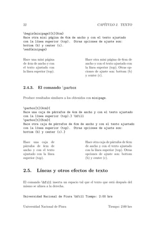 22 CAP´ITULO 2. TEXTO
begin{minipage}[t]{6cm}
Hace otra mini p´agina de 6cm de ancho y con el texto ajustado
con la l´ınea superior (top). Otras opciones de ajuste son:
bottom (b) y center (c).
end{minipage}
Hace una mini p´agina
de 4cm de ancho y con
el texto ajustado con
la l´ınea superior (top).
Hace otra mini p´agina de 6cm de
ancho y con el texto ajustado con
la l´ınea superior (top). Otras op-
ciones de ajuste son: bottom (b)
y center (c).
2.4.3. El comando parbox
Produce resultados similares a los obtenidos con minipage.
parbox[t]{4cm}{
Hace una caja de p´arrafos de 4cm de ancho y con el texto ajustado
con la l´ınea superior (top).} hfill
parbox[t]{6cm}{
Hace otra caja de p´arrafos de 6cm de ancho y con el texto ajustado
con la l´ınea superior (top). Otras opciones de ajuste son:
bottom (b) y center (c).}
Hace una caja de
p´arrafos de 4cm de
ancho y con el texto
ajustado con la l´ınea
superior (top).
Hace otra caja de p´arrafos de 6cm
de ancho y con el texto ajustado
con la l´ınea superior (top). Otras
opciones de ajuste son: bottom
(b) y center (c).
2.5. L´ıneas y otros efectos de texto
El comando hfill inserta un espacio tal que el texto que est´a despu´es del
mismo se alinea a la derecha.
Universidad Nacional de Piura hfill Tiempo: 2:00 hrs
Universidad Nacional de Piura Tiempo: 2:00 hrs
 