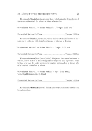 2.5. L´INEAS Y OTROS EFECTOS DE TEXTO 23
El comando hrulefill inserta una l´ınea recta horizontal de modo que el
texto que est´a despu´es del mismo se alinea a la derecha.
Universidad Nacional de Piura hrulefill Tiempo: 2:00 hrs
Universidad Nacional de Piura Tiempo: 2:00 hrs
El comando dotfill inserta un puntos alineados horizontalmente de ma-
nera que el texto que est´a despu´es del mismo se alinea a la derecha.
Universidad Nacional de Piura dotfill Tiempo: 2:00 hrs
Universidad Nacional de Piura . . . . . . . . . . . . . . . . . . . . . . . . . . . . Tiempo: 2:00 hrs
El comando rule[dist]{ancho}{alto} dibuja una l´ınea recta horizontal o
vertical, donde dist es la distancia (puede ser negativa, nula o positiva) entre
la l´ınea y la base del texto, ancho es la longitud horizontal de la l´ınea y alto
es la longitud vertical de la misma.
Universidad Nacional de Piura hfill Tiempo: 2:00 hrs
rule[1cm]{textwidth}{0.01cm}
Universidad Nacional de Piura Tiempo: 2:00 hrs
El comando textwidth es una medida que equivale al ancho del texto en
la p´agina actual.
 