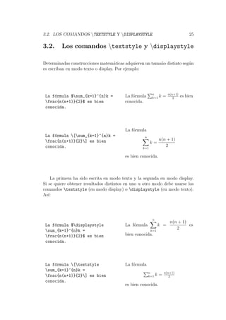 3.2. LOS COMANDOS TEXTSTYLE Y DISPLAYSTYLE 25
3.2. Los comandos textstyle y displaystyle
Determinadas construcciones matem´aticas adquieren un tama˜no distinto seg´un
es escriban en modo texto o display. Por ejemplo:
La f´ormula $sum_{k=1}^{n}k =
frac{n(n+1)}{2}$ es bien
conocida.
La f´ormula n
k=1 k = n(n+1)
2
es bien
conocida.
La f´ormula [sum_{k=1}^{n}k =
frac{n(n+1)}{2}] es bien
conocida.
La f´ormula
n
k=1
k =
n(n + 1)
2
es bien conocida.
La primera ha sido escrita en modo texto y la segunda en modo display.
Si se quiere obtener resultados distintos en uno u otro modo debe usarse los
comandos textstyle (en modo display) o displaystyle (en modo texto).
As´ı:
La f´ormula $displaystyle
sum_{k=1}^{n}k =
frac{n(n+1)}{2}$ es bien
conocida.
La f´ormula
n
k=1
k =
n(n + 1)
2
es
bien conocida.
La f´ormula [textstyle
sum_{k=1}^{n}k =
frac{n(n+1)}{2}] es bien
conocida.
La f´ormula
n
k=1 k = n(n+1)
2
es bien conocida.
 