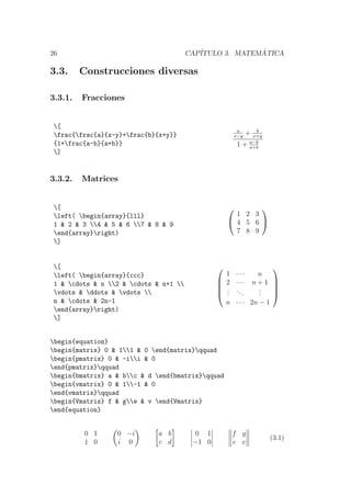 26 CAP´ITULO 3. MATEM ´ATICA
3.3. Construcciones diversas
3.3.1. Fracciones
[
frac{frac{a}{x-y}+frac{b}{x+y}}
{1+frac{a-b}{a+b}}
]
a
x−y
+ b
x+y
1 + a−b
a+b
3.3.2. Matrices
[
left( begin{array}{lll}
1 & 2 & 3 4 & 5 & 6 7 & 8 & 9
end{array}right)
]


1 2 3
4 5 6
7 8 9


[
left( begin{array}{ccc}
1 & cdots & n 2 & cdots & n+1 
vdots & ddots & vdots 
n & cdots & 2n-1
end{array}right)
]





1 · · · n
2 · · · n + 1
...
...
...
n · · · 2n − 1





begin{equation}
begin{matrix} 0 & 11 & 0 end{matrix}qquad
begin{pmatrix} 0 & -ii & 0
end{pmatrix}qquad
begin{bmatrix} a & bc & d end{bmatrix}qquad
begin{vmatrix} 0 & 1-1 & 0
end{vmatrix}qquad
begin{Vmatrix} f & ge & v end{Vmatrix}
end{equation}
0 1
1 0
0 −i
i 0
a b
c d
0 1
−1 0
f g
e v
(3.1)
 
