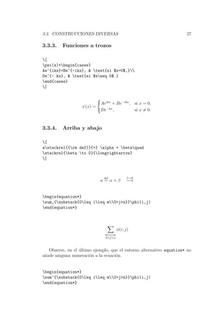 3.3. CONSTRUCCIONES DIVERSAS 27
3.3.3. Funciones a trozos
[
psi(x)=begin{cases}
Ae^{ikx}+Be^{-ikx}, & text{si $x=0$,}
De^{- kx}, & text{si $xneq 0$.}
end{cases}
]
ψ(x) =
Aeikx
+ Be−ikx
, si x = 0,
De−kx
, si x = 0.
3.3.4. Arriba y abajo
[
astackrel{{rm def}}{=} alpha + betaquad
stackrel{beta to 0}{longrightarrow}
]
a
def
= α + β
β→0
−→
begin{equation*}
sum_{substack{0leq ileq m0>j>n}}phi(i,j)
end{equation*}
0≤i≤m
0>j>n
φ(i, j)
Observe, en el ´ultimo ejemplo, que el entorno alternativo equation* no
a˜nade ninguna numeraci´on a la ecuaci´on.
begin{equation*}
sum^{substack{0leq ileq m0>j>n}}phi(i,j)
end{equation*}
 