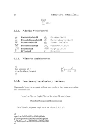 28 CAP´ITULO 3. MATEM ´ATICA
0≤i≤m
0>j>n
φ(i, j)
3.3.5. Adornos y operadores
abc $widetilde{abc}$ abc $widehat{abc}$
←−
abc $overleftarrow{abc}$
−→
abc $overrightarrow{abc}$
abc $overline{abc}$ abc $underline{abc}$
abc $overbrace{abc}$ abc $underbrace{abc}$
√
abc $sqrt{abc}$ n
√
abc $sqrt[n]{abc}$
f $f^prime$ x $vec{x}$
3.3.6. N´umeros combinatorios
[
{n choose k} =
frac{n!}{k!,(n-k)!}
]
n
k
=
n!
k! (n − k)!
3.3.7. Fracciones generalizadas y continuas
El comando genfrac se puede utilizar para producir fracciones personaliza-
das, con la sintaxis:
genfrac{Delim.Izqdo}{Delim.Derecho}{GrosorL´ınea}
{Tama~no}{Numerador}{Denominador}
Para Tama˜no, se puede elegir entre los valores 0; 1; 2 y 3.
[
genfrac{{}{}}{0pt}{}{ij}{k}=
g^{k1}genfrac{[}{]}{0pt}{}{ij}{1}
+g^{k2}genfrac{[}{]}{0pt}{}{ij}{2}
]
 