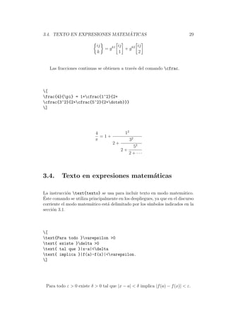 3.4. TEXTO EN EXPRESIONES MATEM ´ATICAS 29
ij
k
= gk1 ij
1
+ gk2 ij
2
Las fracciones continuas se obtienen a trav´es del comando cfrac.
[
frac{4}{pi} = 1+cfrac{1^2}{2+
cfrac{3^2}{2+cfrac{5^2}{2+dotsb}}}
]
4
π
= 1 +
12
2 +
32
2 +
52
2 + · · ·
3.4. Texto en expresiones matem´aticas
La instrucci´on text{texto} se usa para incluir texto en modo matem´atico.
´Este comando se utiliza principalmente en los despliegues, ya que en el discurso
corriente el modo matem´atico est´a delimitado por los s´ımbolos indicados en la
secci´on 3.1.
[
text{Para todo }varepsilon >0
text{ existe }delta >0
text{ tal que }|x-a|<delta
text{ implica }|f(a)-f(x)|<varepsilon.
]
Para todo ε > 0 existe δ > 0 tal que |x − a| < δ implica |f(a) − f(x)| < ε.
 