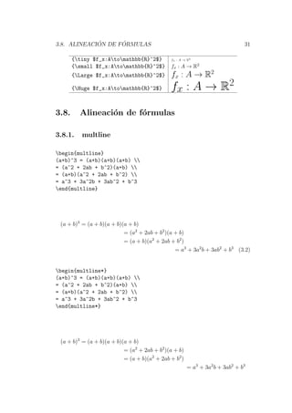 3.8. ALINEACI ´ON DE F ´ORMULAS 31
{tiny $f_x:Atomathbb{R}^2$} fx : A → R2
{small $f_x:Atomathbb{R}^2$} fx : A → R2
{Large $f_x:Atomathbb{R}^2$} fx : A → R2
{Huge $f_x:Atomathbb{R}^2$} fx : A → R2
3.8. Alineaci´on de f´ormulas
3.8.1. multline
begin{multline}
(a+b)^3 = (a+b)(a+b)(a+b) 
= (a^2 + 2ab + b^2)(a+b) 
= (a+b)(a^2 + 2ab + b^2) 
= a^3 + 3a^2b + 3ab^2 + b^3
end{multline}
(a + b)3
= (a + b)(a + b)(a + b)
= (a2
+ 2ab + b2
)(a + b)
= (a + b)(a2
+ 2ab + b2
)
= a3
+ 3a2
b + 3ab2
+ b3
(3.2)
begin{multline*}
(a+b)^3 = (a+b)(a+b)(a+b) 
= (a^2 + 2ab + b^2)(a+b) 
= (a+b)(a^2 + 2ab + b^2) 
= a^3 + 3a^2b + 3ab^2 + b^3
end{multline*}
(a + b)3
= (a + b)(a + b)(a + b)
= (a2
+ 2ab + b2
)(a + b)
= (a + b)(a2
+ 2ab + b2
)
= a3
+ 3a2
b + 3ab2
+ b3
 