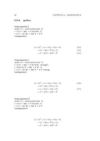 32 CAP´ITULO 3. MATEM ´ATICA
3.8.2. gather
begin{gather}
(a+b)^3 = (a+b)(a+b)(a+b) 
= (a^2 + 2ab + b^2)(a+b) 
= a^3 + 3a^2b + 3ab^2 + b^3
end{gather}
(a + b)3
= (a + b)(a + b)(a + b) (3.3)
= (a2
+ 2ab + b2
)(a + b) (3.4)
= a3
+ 3a2
b + 3ab2
+ b3
(3.5)
begin{gather}
(a+b)^3 = (a+b)(a+b)(a+b) 
= (a^2 + 2ab + b^2)(a+b) notag
= (a+b)(a^2 + 2ab + b^2) 
= a^3 + 3a^2b + 3ab^2 + b^3 notag
end{gather}
(a + b)3
= (a + b)(a + b)(a + b) (3.6)
= (a2
+ 2ab + b2
)(a + b)
= (a + b)(a2
+ 2ab + b2
) (3.7)
= a3
+ 3a2
b + 3ab2
+ b3
begin{gather*}
(a+b)^3 = (a+b)(a+b)(a+b) 
= (a^2 + 2ab + b^2)(a+b) 
= a^3 + 3a^2b + 3ab^2 + b^3
end{gather*}
(a + b)3
= (a + b)(a + b)(a + b)
= (a2
+ 2ab + b2
)(a + b)
= a3
+ 3a2
b + 3ab2
+ b3
 