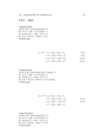 3.8. ALINEACI ´ON DE F ´ORMULAS 33
3.8.3. align
begin{align}
(a+b)^3 &= (a+b)(a+b)(a+b) 
&= (a^2 + 2ab + b^2)(a+b) 
&= (a+b)(a^2 + 2ab + b^2) 
&= a^3 + 3a^2b + 3ab^2 + b^3
end{align}
(a + b)3
= (a + b)(a + b)(a + b) (3.8)
= (a2
+ 2ab + b2
)(a + b) (3.9)
= (a + b)(a2
+ 2ab + b2
) (3.10)
= a3
+ 3a2
b + 3ab2
+ b3
(3.11)
begin{align}
(a+b)^3 &= (a+b)(a+b)(a+b) notag 
&= (a^2 + 2ab + b^2)(a+b) 
&= (a+b)(a^2 + 2ab + b^2) 
&= a^3 + 3a^2b + 3ab^2 + b^3 notag
end{align}
(a + b)3
= (a + b)(a + b)(a + b)
= (a2
+ 2ab + b2
)(a + b) (3.12)
= (a + b)(a2
+ 2ab + b2
) (3.13)
= a3
+ 3a2
b + 3ab2
+ b3
begin{align*}
(a+b)^3 &= (a+b)(a+b)(a+b) 
&= (a^2 + 2ab + b^2)(a+b) 
&= (a+b)(a^2 + 2ab + b^2) 
&= a^3 + 3a^2b + 3ab^2 + b^3
end{align*}
 