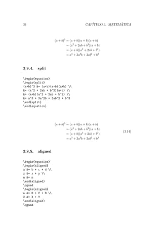 34 CAP´ITULO 3. MATEM ´ATICA
(a + b)3
= (a + b)(a + b)(a + b)
= (a2
+ 2ab + b2
)(a + b)
= (a + b)(a2
+ 2ab + b2
)
= a3
+ 3a2
b + 3ab2
+ b3
3.8.4. split
begin{equation}
begin{split}
(a+b)^3 &= (a+b)(a+b)(a+b) 
&= (a^2 + 2ab + b^2)(a+b) 
&= (a+b)(a^2 + 2ab + b^2) 
&= a^3 + 3a^2b + 3ab^2 + b^3
end{split}
end{equation}
(a + b)3
= (a + b)(a + b)(a + b)
= (a2
+ 2ab + b2
)(a + b)
= (a + b)(a2
+ 2ab + b2
)
= a3
+ 3a2
b + 3ab2
+ b3
(3.14)
3.8.5. aligned
begin{equation}
begin{aligned}
a &= b + c + d 
z &= x + y 
m &= n
end{aligned}
qquad
begin{aligned}
A &= B + C + D 
Z &= X + Y
end{aligned}
qquad
 