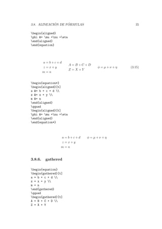 3.8. ALINEACI ´ON DE F ´ORMULAS 35
begin{aligned}
phi &= mu +nu +eta
end{aligned}
end{equation}
a = b + c + d
z = x + y
m = n
A = B + C + D
Z = X + Y
φ = µ + ν + η (3.15)
begin{equation*}
begin{aligned}[t]
a &= b + c + d 
z &= x + y 
m &= n
end{aligned}
qquad
begin{aligned}[t]
phi &= mu +nu +eta
end{aligned}
end{equation*}
a = b + c + d
z = x + y
m = n
φ = µ + ν + η
3.8.6. gathered
begin{equation}
begin{gathered}[t]
a = b + c + d 
z = x + y 
m = n
end{gathered}
qquad
begin{gathered}[t]
A = B + C + D 
Z = X + Y
 
