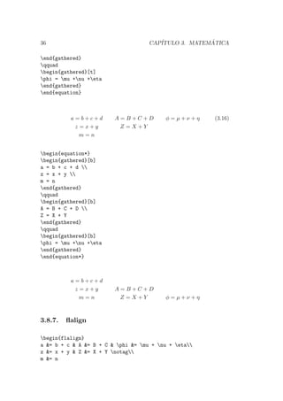 36 CAP´ITULO 3. MATEM ´ATICA
end{gathered}
qquad
begin{gathered}[t]
phi = mu +nu +eta
end{gathered}
end{equation}
a = b + c + d
z = x + y
m = n
A = B + C + D
Z = X + Y
φ = µ + ν + η (3.16)
begin{equation*}
begin{gathered}[b]
a = b + c + d 
z = x + y 
m = n
end{gathered}
qquad
begin{gathered}[b]
A = B + C + D 
Z = X + Y
end{gathered}
qquad
begin{gathered}[b]
phi = mu +nu +eta
end{gathered}
end{equation*}
a = b + c + d
z = x + y
m = n
A = B + C + D
Z = X + Y φ = µ + ν + η
3.8.7. ﬂalign
begin{flalign}
a &= b + c & A &= B + C & phi &= mu + nu + eta
z &= x + y & Z &= X + Y notag
m &= n
 