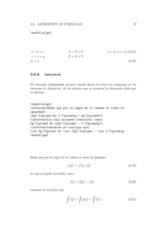 3.8. ALINEACI ´ON DE F ´ORMULAS 37
end{flalign}
a = b + c A = B + C φ = µ + ν + η (3.17)
z = x + y Z = X + Y
m = n (3.18)
3.8.8. intertext
El comando intertext permite a˜nadir l´ıneas de texto en cualquiera de los
entornos de alineaci´on, de tal manera que se preserva la alineaci´on dada por
el entorno.
begin{align}
intertext{Dado que por la regla de la cadena se tiene la
igualdad}
(fg)^{prime} &= f^{prime}g + fg^{prime}
intertext{la cual se puede reescribir como}
fg^{prime} &= (fg)^{prime} - f^{prime}g
intertext{entonces se concluye que}
int fg^{prime} &= int (fg)^{prime} - int f^{prime}g
end{align}
Dado que por la regla de la cadena se tiene la igualdad
(fg) = f g + fg (3.19)
la cual se puede reescribir como
fg = (fg) − f g (3.20)
entonces se concluye que
fg = (fg) − f g (3.21)
 