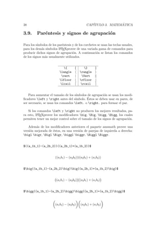 38 CAP´ITULO 3. MATEM ´ATICA
3.9. Par´entesis y signos de agrupaci´on
Para los s´ımbolos de los par´entesis y de los corchetes se usan las teclas usuales,
para los dem´as s´ımbolos LATEXprovee de una variada gama de comandos para
producir dichos signos de agrupaci´on. A continuaci´on se listan los comandos
de los signos m´as usualmente utilizados.
{ { } }
langle rangle
vert | Vert
lfloor rfloor
lceil rceil
Para aumentar el tama˜no de los s´ımbolos de agrupaci´on se usan los modi-
ﬁcadores left y right antes del s´ımbolo. ´Estos se deben usar en pares, de
ser necesario, se usan los comandos left. o right. para formar el par.
Si los comandos left y right no producen los mejores resultados, pa-
ra esto, LATEXprovee los modiﬁcadores big, Big, bigg, Bigg, los cuales
permiten tener un mejor control sobre el tama˜no de los signos de agrupaci´on.
Adem´as de los modiﬁcadores anteriores el paquete amsmath provee una
versi´on mejorada de ´estos, en una versi´on de parejas de izquierda a derecha:
bigl bigr, Bigl Bigr, biggl biggr, Biggl Biggr.
$((a_1b_1)-(a_2b_2))((a_2b_1)+(a_1b_2))$
((a1b1) − (a2b2))((a2b1) + (a1b2))
$big((a_1b_1)-(a_2b_2)big)big((a_2b_1)+(a_1b_2)big)$
(a1b1) − (a2b2) (a2b1) + (a1b2)
$bigg((a_1b_1)-(a_2b_2)bigg)bigg((a_2b_1)+(a_1b_2)bigg)$
(a1b1) − (a2b2) (a2b1) + (a1b2)
 
