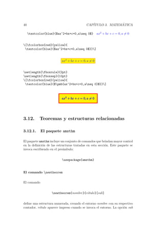 40 CAP´ITULO 3. MATEM ´ATICA
textcolor{blue}{$ax^2+bx+c=0,aneq 0$} ax2
+ bx + c = 0, a = 0
[fcolorbox{red}{yellow}{
textcolor{blue}{$ax^2+bx+c=0,aneq 0$}}]
ax2
+ bx + c = 0, a = 0
setlength{fboxrule}{2pt}
setlength{fboxsep}{10pt}
[fcolorbox{red}{yellow}{
textcolor{blue}{$pmb{ax^2+bx+c=0,aneq 0}$}}]
ax2
+ bx + c = 0, a = 0ax2
+ bx + c = 0, a = 0ax2
+ bx + c = 0, a = 0
3.12. Teoremas y estructuras relacionadas
3.12.1. El paquete amsthm
El paquete amsthm incluye un conjunto de comandos que brindan mayor control
en la deﬁnici´on de las estructuras tratadas en esta secci´on. Este paquete se
invoca escribiendo en el pre´ambulo:
usepackage{amsthm}
El comando newtheorem
El comando
newtheorem{nombre}{r´otulo}[sub]
deﬁne una estructura numerada, creando el entorno nombre con su respectivo
contador. r´otulo aparece impreso cuando se invoca el entorno. La opci´on sub
 