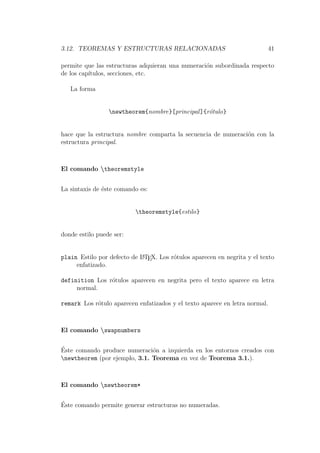3.12. TEOREMAS Y ESTRUCTURAS RELACIONADAS 41
permite que las estructuras adquieran una numeraci´on subordinada respecto
de los cap´ıtulos, secciones, etc.
La forma
newtheorem{nombre}[principal]{r´otulo}
hace que la estructura nombre comparta la secuencia de numeraci´on con la
estructura principal.
El comando theoremstyle
La sintaxis de ´este comando es:
theoremstyle{estilo}
donde estilo puede ser:
plain Estilo por defecto de LATEX. Los r´otulos aparecen en negrita y el texto
enfatizado.
definition Los r´otulos aparecen en negrita pero el texto aparece en letra
normal.
remark Los r´otulo aparecen enfatizados y el texto aparece en letra normal.
El comando swapnumbers
´Este comando produce numeraci´on a izquierda en los entornos creados con
newtheorem (por ejemplo, 3.1. Teorema en vez de Teorema 3.1.).
El comando newtheorem*
´Este comando permite generar estructuras no numeradas.
 