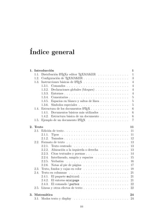 ´Indice general
1. Introducci´on 1
1.1. Distribuci´on LATEXy editor TEXMAKER . . . . . . . . . . . . . 1
1.2. Conﬁguraci´on de TEXMAKER . . . . . . . . . . . . . . . . . . . 3
1.3. Instrucciones b´asicas de LATEX . . . . . . . . . . . . . . . . . . . 4
1.3.1. Comandos . . . . . . . . . . . . . . . . . . . . . . . . . . 4
1.3.2. Declaraciones globales (bloques) . . . . . . . . . . . . . . 4
1.3.3. Entornos . . . . . . . . . . . . . . . . . . . . . . . . . . . 4
1.3.4. Comentarios . . . . . . . . . . . . . . . . . . . . . . . . . 5
1.3.5. Espacios en blanco y saltos de l´ınea . . . . . . . . . . . . 5
1.3.6. S´ımbolos especiales . . . . . . . . . . . . . . . . . . . . . 5
1.4. Estructura de los documentos LATEX . . . . . . . . . . . . . . . . 6
1.4.1. Documentos b´asicos m´as utilizados . . . . . . . . . . . . 6
1.4.2. Estructura b´asica de un documento . . . . . . . . . . . . 6
1.5. Ejemplo de un documento LATEX . . . . . . . . . . . . . . . . . 7
2. Texto 11
2.1. Edici´on de texto . . . . . . . . . . . . . . . . . . . . . . . . . . . 11
2.1.1. Tipos . . . . . . . . . . . . . . . . . . . . . . . . . . . . 11
2.1.2. Tama˜nos . . . . . . . . . . . . . . . . . . . . . . . . . . . 12
2.2. Formato de texto . . . . . . . . . . . . . . . . . . . . . . . . . . 13
2.2.1. Texto centrado . . . . . . . . . . . . . . . . . . . . . . . 13
2.2.2. Alineaci´on a la izquierda o derecha . . . . . . . . . . . . 13
2.2.3. Citas textuales y poemas . . . . . . . . . . . . . . . . . . 14
2.2.4. Interlineado, sangr´ıa y espacios . . . . . . . . . . . . . . 15
2.2.5. Verbatim . . . . . . . . . . . . . . . . . . . . . . . . . . 16
2.2.6. Notas al pie de p´agina . . . . . . . . . . . . . . . . . . . 17
2.3. Texto, fondos y cajas en color . . . . . . . . . . . . . . . . . . . 18
2.4. Texto en columnas . . . . . . . . . . . . . . . . . . . . . . . . . 21
2.4.1. El paquete multicol . . . . . . . . . . . . . . . . . . . . 21
2.4.2. El entorno minipage . . . . . . . . . . . . . . . . . . . . 21
2.4.3. El comando parbox . . . . . . . . . . . . . . . . . . . . 22
2.5. L´ıneas y otros efectos de texto . . . . . . . . . . . . . . . . . . . 22
3. Matem´atica 24
3.1. Modos texto y display . . . . . . . . . . . . . . . . . . . . . . . 24
iii
 