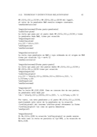 3.12. TEOREMAS Y ESTRUCTURAS RELACIONADAS 43
$P_{1}(x_{1},y_{1})$ y $P_{2}(x_{2},y_{2})$ del lugar},
el valor de la pendiente $m$ resulta siempre constante.
end{midefinicion}
begin{miteorema}[Forma punto-pendiente]
label{teo-ptom}
La recta que pasa por el punto dado $P_{1}(x_{1},y_{1})$ y tiene
la pendiente dada $m$, tiene por ecuaci´on
begin{equation}
label{eq-ptom}
y-y_{1} = m(x-x_{1}).
end{equation}
end{miteorema}
begin{micorolario}
La recta cuya pendiente es $m$ y cuya ordenada en el origen es $b$
tiene por ecuaci´on [y = mx+b.]
end{micorolario}
begin{miteorema}[Forma punto-punto]
La recta que pasa por dos puntos dados $P_{1}(x_{1},y_{1})$ y
$P_{2}(x_{2},y_{2})$ tiene por ecuaci´on
begin{equation}
label{eq-ptopto}
y-y_{1} = frac{y_{1}-y_{2}}{x_{1}-x_{2}}(x-x_{1}), ;
x_{1}neq x_{2}.
end{equation}
end{miteorema}
begin{proof}
Sea la recta $P_{1}P_{2}$. Como se conocen dos de sus puntos,
su pendiente est´a dada por
[m = frac{y_{1}-y_{2}}{x_{1}-x_{2}}, ; x_{1}neq x_{2}.]
Por tanto, con esta pendiente y el punto $P_{1}(x_{1},y_{1})$,
sustituyendo este valor de la pendiente en la ecuaci´on
(ref{eq-ptom}) del teorema ref{teo-ptom} obtenemos la forma
(ref{eq-ptopto}) tal como se quer´ıa demostrar.
end{proof}
begin{minota}
Si $x_{1}=x_{2}$ la ecuaci´on ref{eq-ptopto} no puede usarse.
En este caso la recta es paralela al eje $Y$, y su ecuaci´on es
$x=x_{1}$.
 