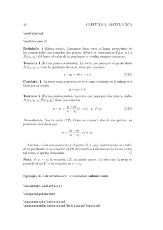 44 CAP´ITULO 3. MATEM ´ATICA
end{minota}
...
end{document}
Deﬁnici´on 1 (L´ınea recta). Llamamos l´ınea recta al lugar geom´etrico de
los puntos tales que tomados dos puntos diferentes cualesquiera P1(x1, y1) y
P2(x2, y2) del lugar, el valor de la pendiente m resulta siempre constante.
Teorema 1 (Forma punto-pendiente). La recta que pasa por el punto dado
P1(x1, y1) y tiene la pendiente dada m, tiene por ecuaci´on
y − y1 = m(x − x1). (3.22)
Corolario 1. La recta cuya pendiente es m y cuya ordenada en el origen es b
tiene por ecuaci´on
y = mx + b.
Teorema 2 (Forma punto-punto). La recta que pasa por dos puntos dados
P1(x1, y1) y P2(x2, y2) tiene por ecuaci´on
y − y1 =
y1 − y2
x1 − x2
(x − x1), x1 = x2. (3.23)
Demostraci´on. Sea la recta P1P2. Como se conocen dos de sus puntos, su
pendiente est´a dada por
m =
y1 − y2
x1 − x2
, x1 = x2.
Por tanto, con esta pendiente y el punto P1(x1, y1), sustituyendo este valor
de la pendiente en la ecuaci´on (3.22) del teorema 1 obtenemos la forma (3.23)
tal como se quer´ıa demostrar.
Nota. Si x1 = x2 la ecuaci´on 3.23 no puede usarse. En este caso la recta es
paralela al eje Y , y su ecuaci´on es x = x1.
Ejemplo de estructuras con numeraci´on subordinada
documentclass{article}
...
usepackage{amsthm}
theoremstyle{definition}
newtheorem{midefinicion}{Definici´on}[section]
 