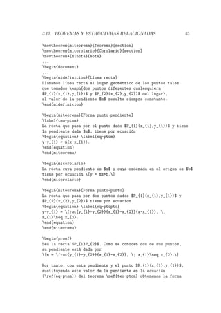 3.12. TEOREMAS Y ESTRUCTURAS RELACIONADAS 45
newtheorem{miteorema}{Teorema}[section]
newtheorem{micorolario}{Corolario}[section]
newtheorem*{minota}{Nota}
...
begin{document}
...
begin{midefinicion}[L´ınea recta]
Llamamos l´ınea recta al lugar geom´etrico de los puntos tales
que tomados emph{dos puntos diferentes cualesquiera
$P_{1}(x_{1},y_{1})$ y $P_{2}(x_{2},y_{2})$ del lugar},
el valor de la pendiente $m$ resulta siempre constante.
end{midefinicion}
begin{miteorema}[Forma punto-pendiente]
label{teo-ptom}
La recta que pasa por el punto dado $P_{1}(x_{1},y_{1})$ y tiene
la pendiente dada $m$, tiene por ecuaci´on
begin{equation} label{eq-ptom}
y-y_{1} = m(x-x_{1}).
end{equation}
end{miteorema}
begin{micorolario}
La recta cuya pendiente es $m$ y cuya ordenada en el origen es $b$
tiene por ecuaci´on [y = mx+b.]
end{micorolario}
begin{miteorema}[Forma punto-punto]
La recta que pasa por dos puntos dados $P_{1}(x_{1},y_{1})$ y
$P_{2}(x_{2},y_{2})$ tiene por ecuaci´on
begin{equation} label{eq-ptopto}
y-y_{1} = frac{y_{1}-y_{2}}{x_{1}-x_{2}}(x-x_{1}), ;
x_{1}neq x_{2}.
end{equation}
end{miteorema}
begin{proof}
Sea la recta $P_{1}P_{2}$. Como se conocen dos de sus puntos,
su pendiente est´a dada por
[m = frac{y_{1}-y_{2}}{x_{1}-x_{2}}, ; x_{1}neq x_{2}.]
Por tanto, con esta pendiente y el punto $P_{1}(x_{1},y_{1})$,
sustituyendo este valor de la pendiente en la ecuaci´on
(ref{eq-ptom}) del teorema ref{teo-ptom} obtenemos la forma
 
