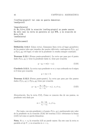 46 CAP´ITULO 3. MATEM ´ATICA
(ref{eq-ptopto}) tal como se quer´ıa demostrar.
end{proof}
begin{minota}
Si $x_{1}=x_{2}$ la ecuaci´on ref{eq-ptopto} no puede usarse.
En este caso la recta es paralela al eje $Y$, y su ecuaci´on es
$x=x_{1}$.
end{minota}
...
end{document}
Deﬁnici´on 3.12.1 (L´ınea recta). Llamamos l´ınea recta al lugar geom´etrico
de los puntos tales que tomados dos puntos diferentes cualesquiera P1(x1, y1)
y P2(x2, y2) del lugar, el valor de la pendiente m resulta siempre constante.
Teorema 3.12.1 (Forma punto-pendiente). La recta que pasa por el punto
dado P1(x1, y1) y tiene la pendiente dada m, tiene por ecuaci´on
y − y1 = m(x − x1). (3.24)
Corolario 3.12.1. La recta cuya pendiente es m y cuya ordenada en el origen
es b tiene por ecuaci´on
y = mx + b.
Teorema 3.12.2 (Forma punto-punto). La recta que pasa por dos puntos
dados P1(x1, y1) y P2(x2, y2) tiene por ecuaci´on
y − y1 =
y1 − y2
x1 − x2
(x − x1), x1 = x2. (3.25)
Demostraci´on. Sea la recta P1P2. Como se conocen dos de sus puntos, su
pendiente est´a dada por
m =
y1 − y2
x1 − x2
, x1 = x2.
Por tanto, con esta pendiente y el punto P1(x1, y1), sustituyendo este valor
de la pendiente en la ecuaci´on (3.24) del teorema 3.12.1 obtenemos la forma
(3.25) tal como se quer´ıa demostrar.
Nota. Si x1 = x2 la ecuaci´on 3.25 no puede usarse. En este caso la recta es
paralela al eje Y , y su ecuaci´on es x = x1.
 