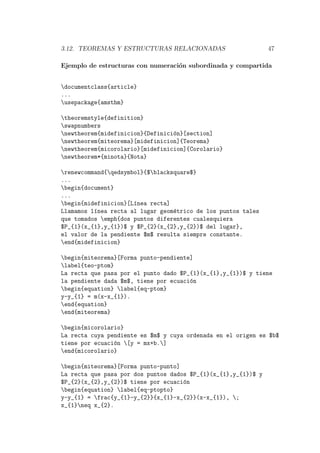 3.12. TEOREMAS Y ESTRUCTURAS RELACIONADAS 47
Ejemplo de estructuras con numeraci´on subordinada y compartida
documentclass{article}
...
usepackage{amsthm}
theoremstyle{definition}
swapnumbers
newtheorem{midefinicion}{Definici´on}[section]
newtheorem{miteorema}[midefinicion]{Teorema}
newtheorem{micorolario}[midefinicion]{Corolario}
newtheorem*{minota}{Nota}
renewcommand{qedsymbol}{$blacksquare$}
...
begin{document}
...
begin{midefinicion}[L´ınea recta]
Llamamos l´ınea recta al lugar geom´etrico de los puntos tales
que tomados emph{dos puntos diferentes cualesquiera
$P_{1}(x_{1},y_{1})$ y $P_{2}(x_{2},y_{2})$ del lugar},
el valor de la pendiente $m$ resulta siempre constante.
end{midefinicion}
begin{miteorema}[Forma punto-pendiente]
label{teo-ptom}
La recta que pasa por el punto dado $P_{1}(x_{1},y_{1})$ y tiene
la pendiente dada $m$, tiene por ecuaci´on
begin{equation} label{eq-ptom}
y-y_{1} = m(x-x_{1}).
end{equation}
end{miteorema}
begin{micorolario}
La recta cuya pendiente es $m$ y cuya ordenada en el origen es $b$
tiene por ecuaci´on [y = mx+b.]
end{micorolario}
begin{miteorema}[Forma punto-punto]
La recta que pasa por dos puntos dados $P_{1}(x_{1},y_{1})$ y
$P_{2}(x_{2},y_{2})$ tiene por ecuaci´on
begin{equation} label{eq-ptopto}
y-y_{1} = frac{y_{1}-y_{2}}{x_{1}-x_{2}}(x-x_{1}), ;
x_{1}neq x_{2}.
 