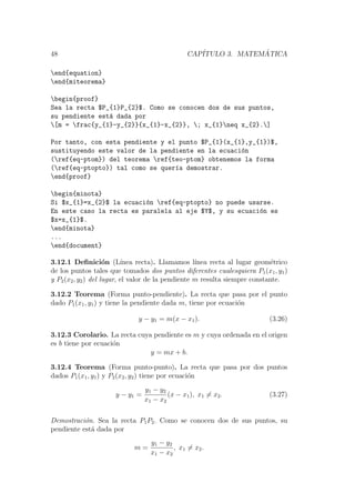 48 CAP´ITULO 3. MATEM ´ATICA
end{equation}
end{miteorema}
begin{proof}
Sea la recta $P_{1}P_{2}$. Como se conocen dos de sus puntos,
su pendiente est´a dada por
[m = frac{y_{1}-y_{2}}{x_{1}-x_{2}}, ; x_{1}neq x_{2}.]
Por tanto, con esta pendiente y el punto $P_{1}(x_{1},y_{1})$,
sustituyendo este valor de la pendiente en la ecuaci´on
(ref{eq-ptom}) del teorema ref{teo-ptom} obtenemos la forma
(ref{eq-ptopto}) tal como se quer´ıa demostrar.
end{proof}
begin{minota}
Si $x_{1}=x_{2}$ la ecuaci´on ref{eq-ptopto} no puede usarse.
En este caso la recta es paralela al eje $Y$, y su ecuaci´on es
$x=x_{1}$.
end{minota}
...
end{document}
3.12.1 Deﬁnici´on (L´ınea recta). Llamamos l´ınea recta al lugar geom´etrico
de los puntos tales que tomados dos puntos diferentes cualesquiera P1(x1, y1)
y P2(x2, y2) del lugar, el valor de la pendiente m resulta siempre constante.
3.12.2 Teorema (Forma punto-pendiente). La recta que pasa por el punto
dado P1(x1, y1) y tiene la pendiente dada m, tiene por ecuaci´on
y − y1 = m(x − x1). (3.26)
3.12.3 Corolario. La recta cuya pendiente es m y cuya ordenada en el origen
es b tiene por ecuaci´on
y = mx + b.
3.12.4 Teorema (Forma punto-punto). La recta que pasa por dos puntos
dados P1(x1, y1) y P2(x2, y2) tiene por ecuaci´on
y − y1 =
y1 − y2
x1 − x2
(x − x1), x1 = x2. (3.27)
Demostraci´on. Sea la recta P1P2. Como se conocen dos de sus puntos, su
pendiente est´a dada por
m =
y1 − y2
x1 − x2
, x1 = x2.
 