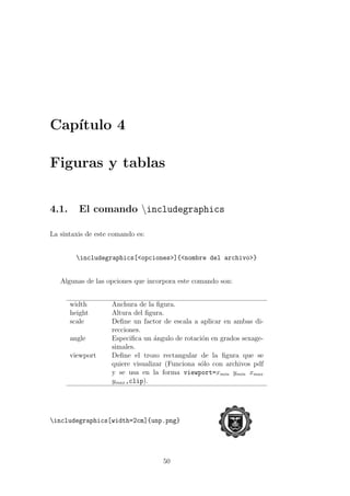 Cap´ıtulo 4
Figuras y tablas
4.1. El comando includegraphics
La sintaxis de este comando es:
includegraphics[<opciones>]{<nombre del archivo>}
Algunas de las opciones que incorpora este comando son:
width Anchura de la ﬁgura.
height Altura del ﬁgura.
scale Deﬁne un factor de escala a aplicar en ambas di-
recciones.
angle Especiﬁca un ´angulo de rotaci´on en grados sexage-
simales.
viewport Deﬁne el trozo rectangular de la ﬁgura que se
quiere visualizar (Funciona s´olo con archivos pdf
y se usa en la forma viewport=xmin ymin xmax
ymax,clip).
includegraphics[width=2cm]{unp.png}
50
 