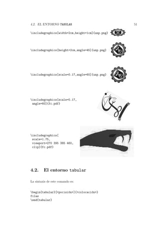 4.2. EL ENTORNO TABULAR 51
includegraphics[width=2cm,height=1cm]{unp.png}
includegraphics[height=2cm,angle=45]{unp.png}
includegraphics[scale=0.17,angle=60]{unp.png}
includegraphics[scale=0.17,
angle=60]{fc.pdf}
includegraphics[
scale=1.75,
viewport=270 395 385 460,
clip]{fc.pdf}
4.2. El entorno tabular
La sintaxis de este comando es:
begin{tabular}[<pocisi´on>]{<colocaci´on>}
filas
end{tabular}
 