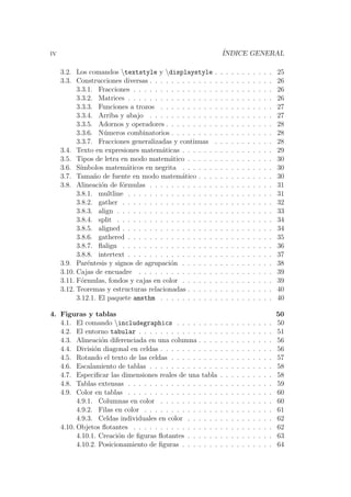 iv ´INDICE GENERAL
3.2. Los comandos textstyle y displaystyle . . . . . . . . . . . 25
3.3. Construcciones diversas . . . . . . . . . . . . . . . . . . . . . . . 26
3.3.1. Fracciones . . . . . . . . . . . . . . . . . . . . . . . . . . 26
3.3.2. Matrices . . . . . . . . . . . . . . . . . . . . . . . . . . . 26
3.3.3. Funciones a trozos . . . . . . . . . . . . . . . . . . . . . 27
3.3.4. Arriba y abajo . . . . . . . . . . . . . . . . . . . . . . . 27
3.3.5. Adornos y operadores . . . . . . . . . . . . . . . . . . . . 28
3.3.6. N´umeros combinatorios . . . . . . . . . . . . . . . . . . . 28
3.3.7. Fracciones generalizadas y continuas . . . . . . . . . . . 28
3.4. Texto en expresiones matem´aticas . . . . . . . . . . . . . . . . . 29
3.5. Tipos de letra en modo matem´atico . . . . . . . . . . . . . . . . 30
3.6. S´ımbolos matem´aticos en negrita . . . . . . . . . . . . . . . . . 30
3.7. Tama˜no de fuente en modo matem´atico . . . . . . . . . . . . . . 30
3.8. Alineaci´on de f´ormulas . . . . . . . . . . . . . . . . . . . . . . . 31
3.8.1. multline . . . . . . . . . . . . . . . . . . . . . . . . . . . 31
3.8.2. gather . . . . . . . . . . . . . . . . . . . . . . . . . . . . 32
3.8.3. align . . . . . . . . . . . . . . . . . . . . . . . . . . . . . 33
3.8.4. split . . . . . . . . . . . . . . . . . . . . . . . . . . . . . 34
3.8.5. aligned . . . . . . . . . . . . . . . . . . . . . . . . . . . . 34
3.8.6. gathered . . . . . . . . . . . . . . . . . . . . . . . . . . . 35
3.8.7. ﬂalign . . . . . . . . . . . . . . . . . . . . . . . . . . . . 36
3.8.8. intertext . . . . . . . . . . . . . . . . . . . . . . . . . . . 37
3.9. Par´entesis y signos de agrupaci´on . . . . . . . . . . . . . . . . . 38
3.10. Cajas de encuadre . . . . . . . . . . . . . . . . . . . . . . . . . 39
3.11. F´ormulas, fondos y cajas en color . . . . . . . . . . . . . . . . . 39
3.12. Teoremas y estructuras relacionadas . . . . . . . . . . . . . . . . 40
3.12.1. El paquete amsthm . . . . . . . . . . . . . . . . . . . . . 40
4. Figuras y tablas 50
4.1. El comando includegraphics . . . . . . . . . . . . . . . . . . 50
4.2. El entorno tabular . . . . . . . . . . . . . . . . . . . . . . . . . 51
4.3. Alineaci´on diferenciada en una columna . . . . . . . . . . . . . . 56
4.4. Divisi´on diagonal en celdas . . . . . . . . . . . . . . . . . . . . . 56
4.5. Rotando el texto de las celdas . . . . . . . . . . . . . . . . . . . 57
4.6. Escalamiento de tablas . . . . . . . . . . . . . . . . . . . . . . . 58
4.7. Especiﬁcar las dimensiones reales de una tabla . . . . . . . . . . 58
4.8. Tablas extensas . . . . . . . . . . . . . . . . . . . . . . . . . . . 59
4.9. Color en tablas . . . . . . . . . . . . . . . . . . . . . . . . . . . 60
4.9.1. Columnas en color . . . . . . . . . . . . . . . . . . . . . 60
4.9.2. Filas en color . . . . . . . . . . . . . . . . . . . . . . . . 61
4.9.3. Celdas individuales en color . . . . . . . . . . . . . . . . 62
4.10. Objetos ﬂotantes . . . . . . . . . . . . . . . . . . . . . . . . . . 62
4.10.1. Creaci´on de ﬁguras ﬂotantes . . . . . . . . . . . . . . . . 63
4.10.2. Posicionamiento de ﬁguras . . . . . . . . . . . . . . . . . 64
 