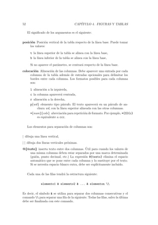 52 CAP´ITULO 4. FIGURAS Y TABLAS
El signiﬁcado de los argumentos es el siguiente:
posici´on Posici´on vertical de la tabla respecto de la l´ınea base. Puede tomar
los valores:
t la l´ınea superior de la tabla se alinea con la l´ınea base,
b la l´ınea inferior de la tabla se alinea con la l´ınea base,
Si no aparece el par´ametro, se centrar´a respecto de la l´ınea base.
colocaci´on Alineaci´on de las columnas. Debe aparecer una entrada por cada
columna de la tabla adem´as de entradas opcionales para delimitar los
bordes entre cada columna. Los formatos posibles para cada columna
son:
l alineaci´on a la izquierda,
c la columna aparecer´a centrada,
r alineaci´on a la derecha,
p{wd} elemento tipo p´arrafo. El texto aparecer´a en un p´arrafo de an-
chura wd, con la l´ınea superior alineada con las otras columnas.
*{num}{cols} abreviaci´on para repetici´on de formato. Por ejemplo, *{3}{c}
es equivalente a ccc.
Los elementos para separaci´on de columnas son:
| dibuja una l´ınea vertical,
| | dibuja dos l´ıneas verticales pr´oximas.
@{texto} inserta texto entre dos columnas. ´Util para cuando los valores de
una misma columna deben estar separados por una marca determinada
(gui´on, punto decimal, etc.) La expresi´on @{texto} elimina el espacio
autom´atico que se pone entre cada columna y lo sustituye por el texto.
Si se necesita espacio blanco extra, debe ser expl´ıcitamente incluido.
Cada una de las ﬁlas tendr´a la estructura siguiente:
elemento1 & elemento2 & ... & elementon 
Es decir, el s´ımbolo & se utiliza para separar dos columnas consecutivas y el
comando  para separar una ﬁla de la siguiente. Todas las ﬁlas, salvo la ´ultima
debe ser ﬁnalizada con este comando.
 
