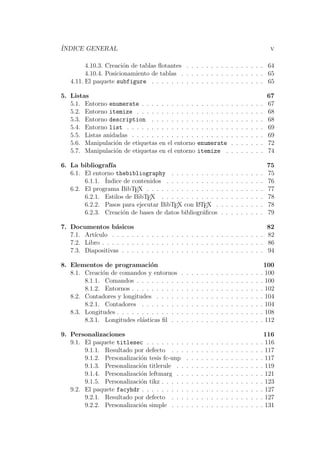 ´INDICE GENERAL v
4.10.3. Creaci´on de tablas ﬂotantes . . . . . . . . . . . . . . . . 64
4.10.4. Posicionamiento de tablas . . . . . . . . . . . . . . . . . 65
4.11. El paquete subfigure . . . . . . . . . . . . . . . . . . . . . . . 65
5. Listas 67
5.1. Entorno enumerate . . . . . . . . . . . . . . . . . . . . . . . . . 67
5.2. Entorno itemize . . . . . . . . . . . . . . . . . . . . . . . . . . 68
5.3. Entorno description . . . . . . . . . . . . . . . . . . . . . . . 68
5.4. Entorno list . . . . . . . . . . . . . . . . . . . . . . . . . . . . 69
5.5. Listas anidadas . . . . . . . . . . . . . . . . . . . . . . . . . . . 69
5.6. Manipulaci´on de etiquetas en el entorno enumerate . . . . . . . 72
5.7. Manipulaci´on de etiquetas en el entorno itemize . . . . . . . . 74
6. La bibliograf´ıa 75
6.1. El entorno thebibliography . . . . . . . . . . . . . . . . . . . 75
6.1.1. ´Indice de contenidos . . . . . . . . . . . . . . . . . . . . 76
6.2. El programa BibTEX . . . . . . . . . . . . . . . . . . . . . . . . 77
6.2.1. Estilos de BibTEX . . . . . . . . . . . . . . . . . . . . . 78
6.2.2. Pasos para ejecutar BibTEX con LATEX . . . . . . . . . . 78
6.2.3. Creaci´on de bases de datos bibliogr´aﬁcos . . . . . . . . . 79
7. Documentos b´asicos 82
7.1. Art´ıculo . . . . . . . . . . . . . . . . . . . . . . . . . . . . . . . 82
7.2. Libro . . . . . . . . . . . . . . . . . . . . . . . . . . . . . . . . . 86
7.3. Diapositivas . . . . . . . . . . . . . . . . . . . . . . . . . . . . . 94
8. Elementos de programaci´on 100
8.1. Creaci´on de comandos y entornos . . . . . . . . . . . . . . . . . 100
8.1.1. Comandos . . . . . . . . . . . . . . . . . . . . . . . . . . 100
8.1.2. Entornos . . . . . . . . . . . . . . . . . . . . . . . . . . . 102
8.2. Contadores y longitudes . . . . . . . . . . . . . . . . . . . . . . 104
8.2.1. Contadores . . . . . . . . . . . . . . . . . . . . . . . . . 104
8.3. Longitudes . . . . . . . . . . . . . . . . . . . . . . . . . . . . . . 108
8.3.1. Longitudes el´asticas ﬁl . . . . . . . . . . . . . . . . . . . 112
9. Personalizaciones 116
9.1. El paquete titlesec . . . . . . . . . . . . . . . . . . . . . . . . 116
9.1.1. Resultado por defecto . . . . . . . . . . . . . . . . . . . 117
9.1.2. Personalizaci´on tesis fc-unp . . . . . . . . . . . . . . . . 117
9.1.3. Personalizaci´on titlerule . . . . . . . . . . . . . . . . . . 119
9.1.4. Personalizaci´on leftmarg . . . . . . . . . . . . . . . . . . 121
9.1.5. Personalizaci´on tikz . . . . . . . . . . . . . . . . . . . . . 123
9.2. El paquete facyhdr . . . . . . . . . . . . . . . . . . . . . . . . . 127
9.2.1. Resultado por defecto . . . . . . . . . . . . . . . . . . . 127
9.2.2. Personalizaci´on simple . . . . . . . . . . . . . . . . . . . 131
 