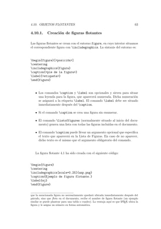 4.10. OBJETOS FLOTANTES 63
4.10.1. Creaci´on de ﬁguras ﬂotantes
Las ﬁguras ﬂotantes se crean con el entorno figure, en cuyo interior situamos
el correspondiente ﬁgura con includegraphics. La sintaxis del entorno es:
begin{figure}[<posici´on>]
centering
includegraphics{figura}
caption{<pie de la figura>}
label{<etiqueta>}
end{figure}
Los comandos caption y label son opcionales y sirven para situar
una leyenda para la ﬁgura, que aparecer´a numerada. Dicha numeraci´on
se asignar´a a la etiqueta label. El comando label debe ser situado
inmediatamente despu´es del caption.
Si el comando caption se crea una ﬁgura sin enumerar.
El comando listoffigures (normalmente situado al inicio del docu-
mento) genera una lista con todas las ﬁguras incluidas en el documento.
El comando caption puede llevar un argumento opcional que especiﬁca
el texto que aparecer´a en la Lista de Figuras. En caso de no aparecer,
dicho texto es el mismo que el argumento obligatorio del comando.
La ﬁgura ﬂotante 4.1 ha sido creada con el siguiente c´odigo:
begin{figure}
centering
includegraphics[scale=0.25]{unp.png}
caption{Ejemplo de figura flotante.}
label{ej}
end{figure}
que la mencionada ﬁgura no necesariamente quedar´a ubicada inmediatamente despu´es del
p´arrafo, sino que ﬂota en el documento, recibe el nombre de ﬁgura ﬂotante (un ejemplo
similar se puede plantear para una tabla o cuadro). La ventaja aqu´ı es que LATEX ubica la
ﬁgura y le asigna un n´umero en forma autom´atica.
 