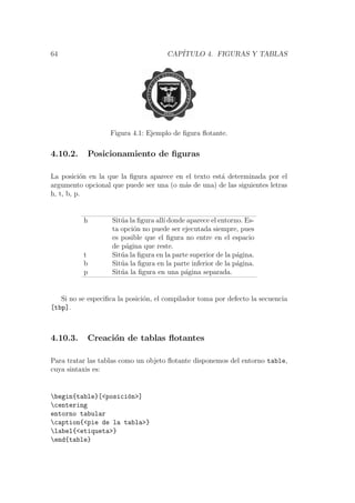 64 CAP´ITULO 4. FIGURAS Y TABLAS
Figura 4.1: Ejemplo de ﬁgura ﬂotante.
4.10.2. Posicionamiento de ﬁguras
La posici´on en la que la ﬁgura aparece en el texto est´a determinada por el
argumento opcional que puede ser una (o m´as de una) de las siguientes letras
h, t, b, p.
h Sit´ua la ﬁgura all´ı donde aparece el entorno. Es-
ta opci´on no puede ser ejecutada siempre, pues
es posible que el ﬁgura no entre en el espacio
de p´agina que reste.
t Sit´ua la ﬁgura en la parte superior de la p´agina.
b Sit´ua la ﬁgura en la parte inferior de la p´agina.
p Sit´ua la ﬁgura en una p´agina separada.
Si no se especiﬁca la posici´on, el compilador toma por defecto la secuencia
[tbp].
4.10.3. Creaci´on de tablas ﬂotantes
Para tratar las tablas como un objeto ﬂotante disponemos del entorno table,
cuya sintaxis es:
begin{table}[<posici´on>]
centering
entorno tabular
caption{<pie de la tabla>}
label{<etiqueta>}
end{table}
 