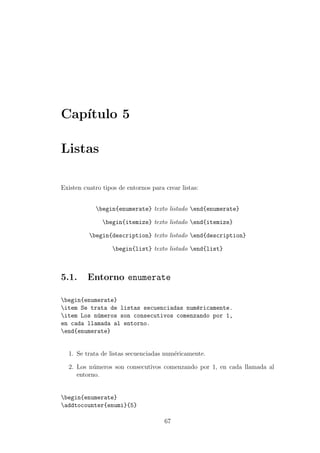Cap´ıtulo 5
Listas
Existen cuatro tipos de entornos para crear listas:
begin{enumerate} texto listado end{enumerate}
begin{itemize} texto listado end{itemize}
begin{description} texto listado end{description}
begin{list} texto listado end{list}
5.1. Entorno enumerate
begin{enumerate}
item Se trata de listas secuenciadas num´ericamente.
item Los n´umeros son consecutivos comenzando por 1,
en cada llamada al entorno.
end{enumerate}
1. Se trata de listas secuenciadas num´ericamente.
2. Los n´umeros son consecutivos comenzando por 1, en cada llamada al
entorno.
begin{enumerate}
addtocounter{enumi}{5}
67
 