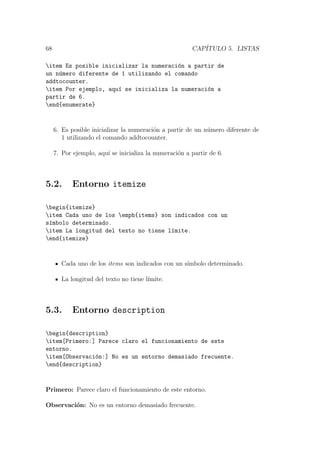 68 CAP´ITULO 5. LISTAS
item Es posible inicializar la numeraci´on a partir de
un n´umero diferente de 1 utilizando el comando
addtocounter.
item Por ejemplo, aqu´ı se inicializa la numeraci´on a
partir de 6.
end{enumerate}
6. Es posible inicializar la numeraci´on a partir de un n´umero diferente de
1 utilizando el comando addtocounter.
7. Por ejemplo, aqu´ı se inicializa la numeraci´on a partir de 6.
5.2. Entorno itemize
begin{itemize}
item Cada uno de los emph{items} son indicados con un
s´ımbolo determinado.
item La longitud del texto no tiene l´ımite.
end{itemize}
Cada uno de los items son indicados con un s´ımbolo determinado.
La longitud del texto no tiene l´ımite.
5.3. Entorno description
begin{description}
item[Primero:] Parece claro el funcionamiento de este
entorno.
item[Observaci´on:] No es un entorno demasiado frecuente.
end{description}
Primero: Parece claro el funcionamiento de este entorno.
Observaci´on: No es un entorno demasiado frecuente.
 
