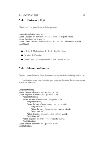 5.4. ENTORNO LIST 69
5.4. Entorno list
El entorno list permite crear listas propias.
begin{list}{$clubsuit$}{}
item Colegio de Matem´aticos del Per´u -- Regi´on Piura.
item Facultad de Ciencias.
item Curso Taller: Herramientas del Editor Cient´ıfico LaTeX.
end{list}
♣ Colegio de Matem´aticos del Per´u – Regi´on Piura.
♣ Facultad de Ciencias.
♣ Curso Taller: Herramientas del Editor Cient´ıﬁco LATEX.
5.5. Listas anidadas
Pueden crearse listas de listas, hasta cuatro niveles de inclusi´on (por defecto).
Los siguientes son dos ejemplos que muestran listas de listas, con cuatro
niveles de inclusi´on:
begin{itemize}
item Primer elemento del primer nivel.
item Segundo elemento del primer nivel.
begin{itemize}
item Primer elemento del segundo nivel.
begin{itemize}
item Primer elemento del tercer nivel.
begin{itemize}
item Primer elemento del cuarto nivel.
end{itemize}
item Segundo elemento del tercer nivel.
end{itemize}
item Segundo elemento del segundo nivel.
end{itemize}
item Tercer elemento del primer nivel.
end{itemize}
 