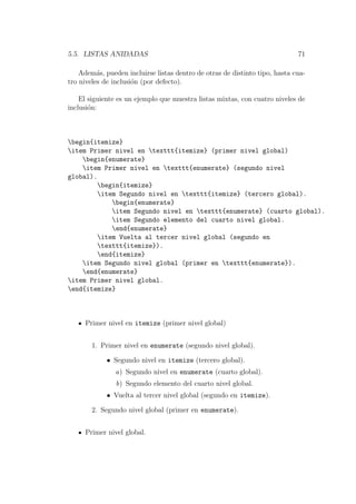 5.5. LISTAS ANIDADAS 71
Adem´as, pueden incluirse listas dentro de otras de distinto tipo, hasta cua-
tro niveles de inclusi´on (por defecto).
El siguiente es un ejemplo que muestra listas mixtas, con cuatro niveles de
inclusi´on:
begin{itemize}
item Primer nivel en texttt{itemize} (primer nivel global)
begin{enumerate}
item Primer nivel en texttt{enumerate} (segundo nivel
global).
begin{itemize}
item Segundo nivel en texttt{itemize} (tercero global).
begin{enumerate}
item Segundo nivel en texttt{enumerate} (cuarto global).
item Segundo elemento del cuarto nivel global.
end{enumerate}
item Vuelta al tercer nivel global (segundo en
texttt{itemize}).
end{itemize}
item Segundo nivel global (primer en texttt{enumerate}).
end{enumerate}
item Primer nivel global.
end{itemize}
Primer nivel en itemize (primer nivel global)
1. Primer nivel en enumerate (segundo nivel global).
• Segundo nivel en itemize (tercero global).
a) Segundo nivel en enumerate (cuarto global).
b) Segundo elemento del cuarto nivel global.
• Vuelta al tercer nivel global (segundo en itemize).
2. Segundo nivel global (primer en enumerate).
Primer nivel global.
 