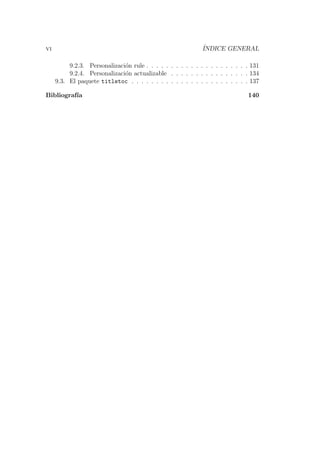 vi ´INDICE GENERAL
9.2.3. Personalizaci´on rule . . . . . . . . . . . . . . . . . . . . . 131
9.2.4. Personalizaci´on actualizable . . . . . . . . . . . . . . . . 134
9.3. El paquete titletoc . . . . . . . . . . . . . . . . . . . . . . . . 137
Bibliograf´ıa 140
 