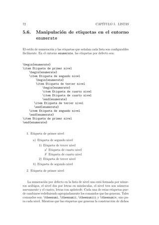 72 CAP´ITULO 5. LISTAS
5.6. Manipulaci´on de etiquetas en el entorno
enumerate
El estilo de numeraci´on y las etiquetas que se˜nalan cada lista son conﬁgurables
f´acilmente. En el entorno enumerate, las etiquetas por defecto son:
begin{enumerate}
item Etiqueta de primer nivel
begin{enumerate}
item Etiqueta de segundo nivel
begin{enumerate}
item Etiqueta de tercer nivel
begin{enumerate}
item Etiqueta de cuarto nivel
item Etiqueta de cuarto nivel
end{enumerate}
item Etiqueta de tercer nivel
end{enumerate}
item Etiqueta de segundo nivel
end{enumerate}
item Etiqueta de primer nivel
end{enumerate}
1. Etiqueta de primer nivel
a) Etiqueta de segundo nivel
1) Etiqueta de tercer nivel
a Etiqueta de cuarto nivel
b Etiqueta de cuarto nivel
2) Etiqueta de tercer nivel
b) Etiqueta de segundo nivel
2. Etiqueta de primer nivel
La numeraci´on por defecto en la lista de nivel uno est´a formada por n´ume-
ros ar´abigos, el nivel dos por letras en min´usculas, el nivel tres son n´umeros
nuevamente y el cuatro, letras con ap´ostrofe. Cada una de estas etiquetas pue-
de cambiarse redeﬁniendo apropiadamente los comandos que las generan. Tales
comandos son: theenumi, theenumii, theenumiii y theenumiv, uno pa-
ra cada nivel. Mientras que las etiquetas que generan la construcci´on de dichos
 