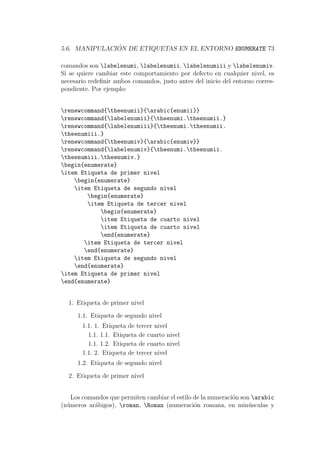 5.6. MANIPULACI ´ON DE ETIQUETAS EN EL ENTORNO ENUMERATE 73
comandos son labelenumi, labelenumii, labelenumiii y labelenumiv.
Si se quiere cambiar este comportamiento por defecto en cualquier nivel, es
necesario redeﬁnir ambos comandos, justo antes del inicio del entorno corres-
pondiente. Por ejemplo:
renewcommand{theenumii}{arabic{enumii}}
renewcommand{labelenumii}{theenumi.theenumii.}
renewcommand{labelenumiii}{theenumi.theenumii.
theenumiii.}
renewcommand{theenumiv}{arabic{enumiv}}
renewcommand{labelenumiv}{theenumi.theenumii.
theenumiii.theenumiv.}
begin{enumerate}
item Etiqueta de primer nivel
begin{enumerate}
item Etiqueta de segundo nivel
begin{enumerate}
item Etiqueta de tercer nivel
begin{enumerate}
item Etiqueta de cuarto nivel
item Etiqueta de cuarto nivel
end{enumerate}
item Etiqueta de tercer nivel
end{enumerate}
item Etiqueta de segundo nivel
end{enumerate}
item Etiqueta de primer nivel
end{enumerate}
1. Etiqueta de primer nivel
1.1. Etiqueta de segundo nivel
1.1. 1. Etiqueta de tercer nivel
1.1. 1.1. Etiqueta de cuarto nivel
1.1. 1.2. Etiqueta de cuarto nivel
1.1. 2. Etiqueta de tercer nivel
1.2. Etiqueta de segundo nivel
2. Etiqueta de primer nivel
Los comandos que permiten cambiar el estilo de la numeraci´on son arabic
(n´umeros ar´abigos), roman, Roman (numeraci´on romana, en min´usculas y
 