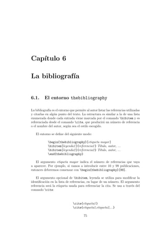 Cap´ıtulo 6
La bibliograf´ıa
6.1. El entorno thebibliography
La bibliograf´ıa es el entorno que permite al autor listar las referencias utilizadas
y citarlas en alg´un punto del texto. La estructura es similar a la de una lista
enumerada donde cada entrada viene marcada por el comando bibitem y es
referenciada desde el comando cite, que producir´a un n´umero de referencia
o el nombre del autor, seg´un sea el estilo escogido.
El entorno se deﬁne del siguiente modo:
begin{thebibliography}[etiqueta mayor]
bibitem[leyenda1]{referencia1} T´ıtulo, autor, ...
bibitem[leyenda2]{referencia2} T´ıtulo, autor, ...
end{thebibliography}
El argumento etiqueta mayor indica el n´umero de referencias que vaya
a aparecer. Por ejemplo, si vamos a introducir entre 10 y 99 publicaciones,
entonces deberemos comenzar con begin{thebibliography}[99].
El argumento opcional de bibitem, leyenda se utiliza para modiﬁcar la
identiﬁcaci´on en la lista de referencias, en lugar de un n´umero. El argumento
referencia ser´a la etiqueta usada para referenciar la cita. Se usa a trav´es del
comando cite:
cite{etiqueta1}
cite{etiqueta1,etiqueta2,...}
75
 