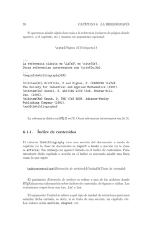 76 CAP´ITULO 6. LA BIBLIOGRAF´IA
Si queremos a˜nadir alg´un dato m´as a la referencia (n´umero de p´agina donde
aparece, o el cap´ıtulo, etc.) usamos un argumento opcional:
cite[P´agina 25]{etiqueta1}
...
La referencia cl´asica en LaTeX es cite{Gr}.
Otras referencias interesantes son cite{Gu,Kn}.
...
begin{thebibliography}{9}
...
bibitem{Gr} Griffiths, D and Higham, D. LEARNING LaTeX.
The Society for Industrial and Applied Mathematics (1997).
bibitem{Gu} Gurari, E. WRITING WITH TeX. McGraw-Hill,
Inc. (1994).
bibitem{Kn} Knuth, D. THE TeX BOOK. Adisson-Wesley
Publishing Company (1991).
end{thebibliography}
La referencia cl´asica en LATEX es [3]. Otras referencias interesantes son [4, 5].
6.1.1. ´Indice de contenidos
El entorno thebibliography crea una secci´on del documento a modo de
cap´ıtulo (si la clase de documento es report o book) o secci´on (si la clase
es article). Sin embargo no aparece listado en el ´ındice de contenidos. Para
introducir dicho cap´ıtulo o secci´on en el ´ındice es necesario a˜nadir una l´ınea
como la que sigue:
addcontentsline{Extensi´on de archivo}{Unidad}{Texto de entrada}
El par´ametro Extensi´on de archivo se reﬁere a uno de los archivos donde
LATEXalmacena informaci´on sobre ´ındices de contenido, de ﬁguras o tablas. Las
extensiones respectivas son toc, lof o lot.
El argumento Unidad se reﬁere a qu´e tipo de unidad de estructura queremos
asimilar dicha entrada, es decir, si se trata de una secci´on, un cap´ıtulo, etc.
Los valores ser´an section, chapter, etc.
 