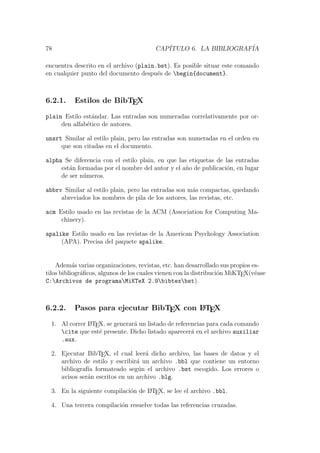 78 CAP´ITULO 6. LA BIBLIOGRAF´IA
encuentra descrito en el archivo (plain.bst). Es posible situar este comando
en cualquier punto del documento despu´es de begin{document}.
6.2.1. Estilos de BibTEX
plain Estilo est´andar. Las entradas son numeradas correlativamente por or-
den alfab´etico de autores.
unsrt Similar al estilo plain, pero las entradas son numeradas en el orden en
que son citadas en el documento.
alpha Se diferencia con el estilo plain, en que las etiquetas de las entradas
est´an formadas por el nombre del autor y el a˜no de publicaci´on, en lugar
de ser n´umeros.
abbrv Similar al estilo plain, pero las entradas son m´as compactas, quedando
abreviados los nombres de pila de los autores, las revistas, etc.
acm Estilo usado en las revistas de la ACM (Association for Computing Ma-
chinery).
apalike Estilo usado en las revistas de la American Psychology Association
(APA). Precisa del paquete apalike.
Adem´as varias organizaciones, revistas, etc. han desarrollado sus propios es-
tilos bibliogr´aﬁcos, algunos de los cuales vienen con la distribuci´on MiKTEX(v´ease
C:Archivos de programaMiKTeX 2.9bibtexbst).
6.2.2. Pasos para ejecutar BibTEX con LATEX
1. Al correr LATEX, se generar´a un listado de referencias para cada comando
cite que est´e presente. Dicho listado aparecer´a en el archivo auxiliar
.aux.
2. Ejecutar BibTEX, el cual leer´a dicho archivo, las bases de datos y el
archivo de estilo y escribir´a un archivo .bbl que contiene un entorno
bibliograf´ıa formateado seg´un el archivo .bst escogido. Los errores o
avisos ser´an escritos en un archivo .blg.
3. En la siguiente compilaci´on de LATEX, se lee el archivo .bbl.
4. Una tercera compilaci´on resuelve todas las referencias cruzadas.
 