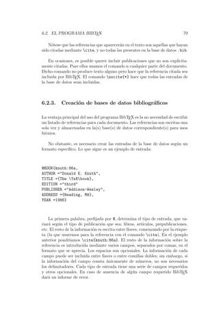 6.2. EL PROGRAMA BIBTEX 79
N´otese que las referencias que aparecer´an en el texto son aquellas que hayan
sido citadas mediante cite, y no todas las presentes en la base de datos .bib.
En ocasiones, es posible querer incluir publicaciones que no son expl´ıcita-
mente citadas. Pare ellos usamos el comando n cualquier parte del documento.
Dicho comando no produce texto alguno pero hace que la referencia citada sea
incluida por BibTEX. El comando nocite{*} hace que todas las entradas de
la base de datos sean incluidas.
6.2.3. Creaci´on de bases de datos bibliogr´aﬁcos
La ventaja principal del uso del programa BibTEX es la no necesidad de escribir
un listado de referencias para cada documento. Las referencias son escritas una
sola vez y almacenadas en la(s) base(s) de datos correspondiente(s) para usos
futuros.
No obstante, es necesario crear las entradas de la base de datos seg´un un
formato espec´ıﬁco. Lo que sigue es un ejemplo de entrada:
@BOOK{knuth:86a,
AUTHOR ="Donald E. Knuth",
TITLE ={The TeXbook},
EDITION ="third"
PUBLISHER ="Addison-Wesley",
ADDRESS ={Reading, MA},
YEAR =1986}
La primera palabra, preﬁjada por @, determina el tipo de entrada, que va-
riar´a seg´un el tipo de publicaci´on que sea: libros, art´ıculos, prepublicaciones,
etc. El resto de la informaci´on es escrita entre llaves, comenzando por la etique-
ta (la que usaremos para la referencia con el comando cite), En el ejemplo
anterior pondr´ıamos cite{knuth:86a}. El resto de la informaci´on sobre la
referencia es introducida mediante varios campos, separados por comas, en el
formato que se aprecia. Los espacios son opcionales. La informaci´on de cada
campo puede ser incluida entre llaves o entre comillas dobles; sin embargo, si
la informaci´on del campo consta ´unicamente de n´umeros, no son necesarios
los delimitadores. Cada tipo de entrada tiene una serie de campos requeridos
y otros opcionales. En caso de ausencia de alg´un campo requerido BibTEX
dar´a un informe de error.
 