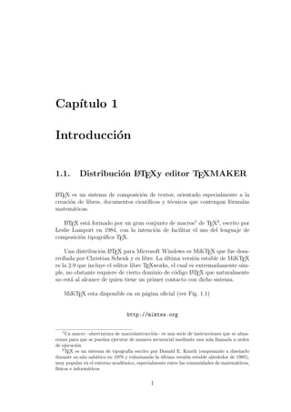 Cap´ıtulo 1
Introducci´on
1.1. Distribuci´on LATEXy editor TEXMAKER
LATEX es un sistema de composici´on de textos; orientado especialmente a la
creaci´on de libros, documentos cient´ıﬁcos y t´ecnicos que contengan f´ormulas
matem´aticas.
LATEX est´a formado por un gran conjunto de macros1
de TEX2
, escrito por
Leslie Lamport en 1984, con la intenci´on de facilitar el uso del lenguaje de
composici´on tipogr´aﬁca TEX.
Una distribuci´on LATEX para Microsoft Windows es MiKTEX que fue desa-
rrollada por Christian Schenk y es libre. La ´ultima versi´on estable de MiKTEX
es la 2.9 que incluye el editor libre TEXworks, el cual es extremadamente sim-
ple, no obstante requiere de cierto dominio de c´odigo LATEX que naturalmente
no est´a al alcance de quien tiene un primer contacto con dicho sistema.
MiKTEX esta disponible en su p´agina oﬁcial (ver Fig. 1.1)
http://miktex.org
1
Un macro –abreviatura de macroinstrucci´on– es una serie de instrucciones que se alma-
cenan para que se puedan ejecutar de manera secuencial mediante una sola llamada u orden
de ejecuci´on
2
TEX es un sistema de tipograf´ıa escrito por Donald E. Knuth (empezando a dise˜narlo
durante su a˜no sab´atico en 1978 y culminando la ´ultima versi´on estable alrededor de 1985),
muy popular en el entorno acad´emico, especialmente entre las comunidades de matem´aticos,
f´ısicos e inform´aticos
1
 